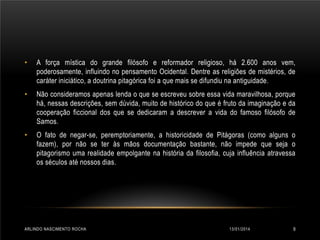 •

A força mística do grande filósofo e reformador religioso, há 2.600 anos vem,
poderosamente, influindo no pensamento Ocidental. Dentre as religiões de mistérios, de
caráter iniciático, a doutrina pitagórica foi a que mais se difundiu na antiguidade.

•

Não consideramos apenas lenda o que se escreveu sobre essa vida maravilhosa, porque
há, nessas descrições, sem dúvida, muito de histórico do que é fruto da imaginação e da
cooperação ficcional dos que se dedicaram a descrever a vida do famoso filósofo de
Samos.

•

O fato de negar-se, peremptoriamente, a historicidade de Pitágoras (como alguns o
fazem), por não se ter às mãos documentação bastante, não impede que seja o
pitagorismo uma realidade empolgante na história da filosofia, cuja influência atravessa
os séculos até nossos dias.

ARLINDO NASCIMENTO ROCHA

13/01/2014

9

 