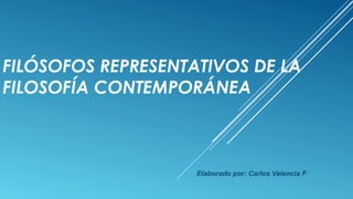 FILÓSOFOS REPRESENTATIVOS DE LA 
FILOSOFÍA CONTEMPORÁNEA 
Elaborado por: Carlos Valencia F 
 