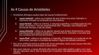 As 4 Causas de Aristóteles
• Aristóteles distinguiu quatro tipos de causas fundamentais:
1. causa material - refere-se à matéria de que é feita uma coisa. Exemplo: o
mármore utilizado na confecção de uma estátua;
2. causa formal - refere-se à forma, à natureza específica, à configuração de uma
coisa, tornando-a "um ser propriamente dito". Exemplo: uma estátua (em
forma) de homem e não de cavalo;
3. causa eficiente - refere-se ao agente, àquele que produz diretamente a coisa,
transformando a matéria tendo em vista uma forma. Exemplo: o escultor que
fez a estátua (em forma) de homem;
4. causa final - refere-se ao objetivo, à intenção, à finalidade ou à razão de ser de
uma coisa. Exemplo: a intenção de exaltar a figura do soldado ateniense.
• Nos seres artificiais (como a estátua de nosso exemplo), todas essas causas intervêm,
sendo as duas últimas extrínsecas a esses seres.
• Nos seres naturais, a causa eficiente não ocorre, pois estes podem surgir e ser o que
são por natureza, isto é, eles se fazem por si mesmos, não dependendo de uma causa
externa.
 