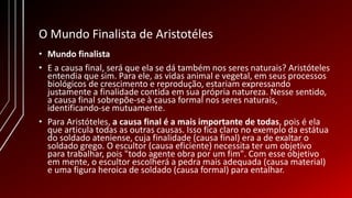 O Mundo Finalista de Aristotéles
• Mundo finalista
• E a causa final, será que ela se dá também nos seres naturais? Aristóteles
entendia que sim. Para ele, as vidas animal e vegetal, em seus processos
biológicos de crescimento e reprodução, estariam expressando
justamente a finalidade contida em sua própria natureza. Nesse sentido,
a causa final sobrepõe-se à causa formal nos seres naturais,
identificando-se mutuamente.
• Para Aristóteles, a causa final é a mais importante de todas, pois é ela
que articula todas as outras causas. Isso fica claro no exemplo da estátua
do soldado ateniense, cuja finalidade (causa final) era a de exaltar o
soldado grego. O escultor (causa eficiente) necessita ter um objetivo
para trabalhar, pois "todo agente obra por um fim". Com esse objetivo
em mente, o escultor escolherá a pedra mais adequada (causa material)
e uma figura heroica de soldado (causa formal) para entalhar.
 