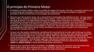 O princípio do Primeiro Motor
• Aristóteles também refletiu sobre a questão da origem do mundo. Para ele, o mundo é eterno, isto
é, nunca teve um princípio e nunca terá um fim, tendo em vista que as próprias noções de
princípio e de fim contrariam sua concepção de movimento.
• Veja por que ele pensava assim. Se o movimento é a passagem da potência ao ato - em que varia a
forma, mas se mantém a matéria (como vimos antes) -, isso implica que há sempre um algo antes
(do qual se parte) e um algo depois (ao qual se chega), como o anel que se converteu em
correntinha ou da semente em árvore. Portanto, é impossível conceber, sem contradição, o
"começar" do mundo, pois faltaria o ponto de partida do movimento (o algo antes que possibilita o
movimento). E é igualmente inconcebível o "terminar" do mundo, pois nesse caso faltaria o ponto
de chegada do movimento. Desse modo, Aristóteles concluiu que o mundo é um movimento
eterno, sem começo nem fim.
• Só que isso não explica totalmente o problema do movimento do mundo, pois tudo que se move
deve ter sido colocado em movimento por algo (um agente motor), que, por sua vez, foi colocado
em movimento por algo mais, e assim por diante. Mas isso não pode continuar infinitamente,
senão que deve se deter num ponto e haverá algo que seja a causa primeira do movimento. Assim,
ponderou Aristóteles, "tem de haver algo que seja eterno, substância e ato, e que mova sem
mover-se" (Metafísica, XII, 7, 1072a). É então que Aristóteles formula a doutrina do primeiro
motor ou motor imóvel, a causa primeira de todo movimento.
• Observe que o primeiro motor só poderia ser imóvel, porque, do contrário, ele necessitaria de
algum outro motor que causasse seu mover. Portanto, para ser o primeiro, deve ser
necessariamente imóvel, apesar de causador de todo movimento.
 