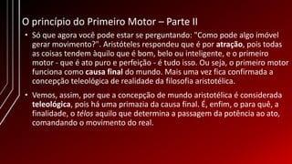 O princípio do Primeiro Motor – Parte II
• Só que agora você pode estar se perguntando: "Como pode algo imóvel
gerar movimento?". Aristóteles respondeu que é por atração, pois todas
as coisas tendem àquilo que é bom, belo ou inteligente, e o primeiro
motor - que é ato puro e perfeição - é tudo isso. Ou seja, o primeiro motor
funciona como causa final do mundo. Mais uma vez fica confirmada a
concepção teleológica de realidade da filosofia aristotélica.
• Vemos, assim, por que a concepção de mundo aristotélica é considerada
teleológica, pois há uma primazia da causa final. É, enfim, o para quê, a
finalidade, o télos aquilo que determina a passagem da potência ao ato,
comandando o movimento do real.
 