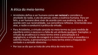 A ética do meio-termo
• Aristóteles define o ser humano como ser racional e considera a
atividade da razão, o ato de pensar, como a essência humana. Para ser
feliz, o ser humano deve viver de acordo com sua essência, isto é, de
acordo com sua racionalidade, sua consciência reflexiva. Orientando seus
atos, a razão o conduzirá à prática da virtude.
• Para Aristóteles, a virtude consiste no meio-termo ou justa medida de
equilíbrio entre o excesso e a falta de um atributo qualquer. Exemplos: a
virtude da prudência é o meio-termo entre a precipitação e a
negligência; a virtude da coragem é o meio-termo entre a covardia e a
valentia insana; a perseverança é o meio-termo entre a fraqueza de
vontade e a vontade obsessiva.
• Por isso se diz que se trata de uma ética do meio-termo.
 