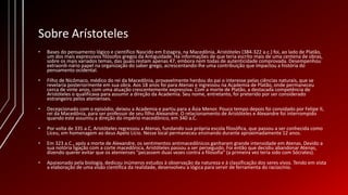 Sobre Arístoteles
• Bases do pensamento lógico e científico Nascido em Estagira, na Macedônia, Aristóteles (384-322 a.c.) foi, ao lado de Platão,
um dos mais expressivos filósofos gregos da Antiguidade. Há informações de que teria escrito mais de uma centena de obras,
sobre os mais variados temas, das quais restam apenas 47, embora nem todas de autenticidade comprovada. Desempenhou
extraordi-nário papel na organização do saber grego, acrescentando-lhe uma contribuição que impactou a história do
pensamento ocidental.
• Filho de Nicômaco, médico do rei da Macedônia, provavelmente herdou do pai o interesse pelas ciências naturais, que se
revelaria posteriormente em sua obra. Aos 18 anos foi para Atenas e ingressou na Academia de Platão, onde permaneceu
cerca de vinte anos, com uma atuação crescentemente expressiva. Com a morte de Platão, a destacada competência de
Aristóteles o qualificava para assumir a direção da Academia. Seu nome, entretanto, foi preterido por ser considerado
estrangeiro pelos atenienses.
• Decepcionado com o episódio, deixou a Academia e partiu para a Ásia Menor. Pouco tempo depois foi convidado por Felipe lI,
rei da Macedônia, para ser professor de seu filho Alexandre. O relacionamento de Aristóteles e Alexandre foi interrompido
quando este assumiu a direção do império macedônico, em 340 a.C.
• Por volta de 335 a.C, Aristóteles regressou a Atenas, fundando sua própria escola filosófica, que passou a ser conhecida como
Liceu, em homenagem ao deus Apelo Lício. Nesse local permaneceu ensinando durante aproximadamente 12 anos.
• Em 323 a.C., após a morte de Alexandre, os sentimentos antimacedônicos ganharam grande intensidade em Atenas. Devido a
sua notória ligação com a corte macedônica, Aristóteles passou a ser perseguido. Foi então que decidiu abandonar Atenas,
dizendo querer evitar que os atenienses "pecassem duas vezes contra a filosofia" (a primeira vez teria sido com Sócrates).
• Apaixonado pela biologia, dedicou inúmeros estudos à observação da natureza e à classificação dos seres vivos. Tendo em vista
a elaboração de uma visão científica da realidade, desenvolveu a lógica para servir de ferramenta do raciocínio.
 