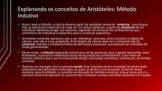 Explanando os conceitos de Aristóteles: Método
Indutivo
• Assim, para o filósofo, a ciência deveria partir da realidade sensorial - empírica - para buscar
nela as estruturas essenciais de cada ser. Em outras palavras, a partir da existência do ser
individual, devemos atingir sua essência, seguindo um processo de conhecimento que
caminharia do individual e específico para o universal e genérico.
• Aristóteles entendia, portanto, que o ser individual, concreto, único constitui o objeto da
ciência, mas não é o seu propósito. A finalidade da ciência deve ser a compreensão do
universal, visando o estabelecimento de definições essenciais, que possam ser utilizadas de
modo generalizado.
• Desse modo, a indução (operação mental que vai do particular para o geral) representa, para
Aristóteles, o processo intelectual básico de aquisição de conhecimento. É por meio do
método indutivo que o ser humano pode atingir conclusões científicas, conceituais, de âmbito
universal.
• Vejamos um exemplo com o conceito escola. Esse conceito seria o resultado da observação
sistemática das diferentes instituições às quais se atribui o nome escola. Somente dessa
maneira, para Aristóteles, o conceito escola pode ter sentido universal, já que reúne em si a
estrutura essencial aplicável ao conjunto das múltiplas escolas concretas existentes no mundo.
 