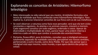 Explanando os conceitos de Aristóteles: Hilemorfismo
teleológico
• Mais interessado na vida natural que seu mestre, Aristóteles formulou uma
teoria da realidade que ficou conhecida como hilemorfismo teleológico. Para
explicá-Ia, é preciso relacionar conceitos de sua física com os de sua metafísica.
• Se você observar a natureza como fazia esse pensador, verá que ela tem ciclos
constantes e regulares. As plantas e os animais nascem, crescem e morrem.
Cada organismo constitui um todo orgânico, ordenado e coeso. Apesar da
diversidade e multiplicidade de entes, parece haver uma ordem interna e
externa a cada um deles que conduz à sucessão dos acontecimentos.
• Portanto, ficava difícil, para Aristóteles, conceber que o inteligível estivesse
totalmente separado da realidade concreta, perceptível aos nossos sentidos,
pertencendo a outro mundo, como dizia Platão. Por que não pensar que o
inteligível está aqui mesmo, neste mundo, e que opera dentro das próprias
coisas:
 