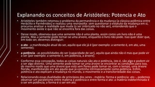 Explanando os conceitos de Aristóteles: Potencia e Ato
• Aristóteles também retomou o problema da permanência e da mudança (a clássica polêmica entre
Heráclito e Parmênides) e realizou uma reviravolta: sem questionar o estatuto da mudança em si,
procurou analisar a realidade que muda (o ser imbricado no não ser), entendendo que o
movimento existe e que não se encontra fora das coisas.
• Desse modo, observou que uma semente não é uma planta, assim como um livro não é uma
planta. Mas a semente pode tornar-se uma árvore, enquanto o livro não pode. Isso quer dizer que,
em todo ser, devemos distinguir:
• o ato - a manifestação atual do ser, aquilo que ele já é (por exemplo: a semente é, em ato, uma
semente);
• a potência - as possibilidades do ser (capacidade de ser), aquilo que ainda não é mas que pode vir
a ser (por exemplo: a semente é, em potência, a árvore).
• Conforme essa concepção, todas as coisas naturais são ato e potência, isto é, são algo e podem vir
a ser algo distinto. Uma semente pode tomar-se uma árvore se encontrar as condições para isso,
do mesmo modo que uma árvore que está sem flores pode tomar-se, com o tempo, uma árvore
florida, manifestando em ato aquilo que já continha intrinsecamente como potência. Enfim,
potência e ato explicam a mudança no mundo, o movimento e a transitoriedade das coisas.
• Relacionando essas dualidades de princípios dos seres - matéria: forma e potência: ato -, podemos
observar um paralelismo entre matéria e potência e entre forma e ato: a matéria indeterminada é
o ser em potência; a forma é o ser em ato.
 