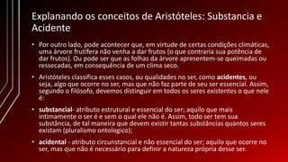 Explanando os conceitos de Aristóteles: Substancia e
Acidente
• Por outro lado, pode acontecer que, em virtude de certas condições climáticas,
uma árvore frutífera não venha a dar frutos (o que contraria sua potência de
dar frutos). Ou pode ser que as folhas da árvore apresentem-se queimadas ou
ressecadas, em consequência de um clima seco.
• Aristóteles classifica esses casos, ou qualidades no ser, como acidentes, ou
seja, algo que ocorre no ser, mas que não faz parte de seu ser essencial. Assim,
segundo o filósofo, devemos distinguir em todos os seres existentes o que nele
é:
• substancial- atributo estrutural e essencial do ser; aquilo que mais
intimamente o ser é e sem o qual ele não é. Assim, todo ser tem sua
substância, de tal maneira que devem existir tantas substâncias quantos seres
existam (pluralismo ontologico);
• acidental - atributo circunstancial e não essencial do ser; aquilo que ocorre no
ser, mas que não é necessário para definir a natureza própria desse ser.
 
