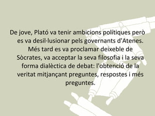 De jove, Plató va tenir ambicions polítiques però
  es va desil·lusionar pels governants d'Atenes.
      Més tard es va proclamar deixeble de
  Sòcrates, va acceptar la seva filosofia i la seva
    forma dialèctica de debat: l'obtenció de la
  veritat mitjançant preguntes, respostes i més
                    preguntes.
 
