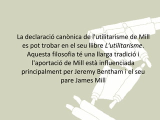 La declaració canònica de l'utilitarisme de Mill
  es pot trobar en el seu llibre L'utilitarisme.
    Aquesta filosofia té una llarga tradició i
     l'aportació de Mill està influenciada
 principalment per Jeremy Bentham i el seu
                pare James Mill
 