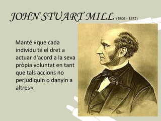 JOHN STUART MILL                 (1806 - 1873)    
   
      Manté «que cada
      individu té el dret a
      actuar d'acord a la seva
      pròpia voluntat en tant
      que tals accions no
      perjudiquin o danyin a
      altres».
 