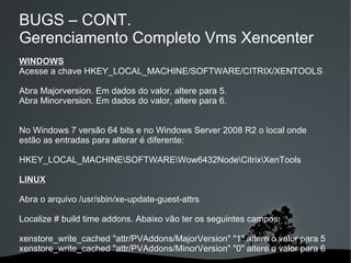 BUGS – CONT.
Gerenciamento Completo Vms Xencenter
WINDOWS
Acesse a chave HKEY_LOCAL_MACHINE/SOFTWARE/CITRIX/XENTOOLS

Abra Majorversion. Em dados do valor, altere para 5.
Abra Minorversion. Em dados do valor, altere para 6.


No Windows 7 versão 64 bits e no Windows Server 2008 R2 o local onde
estão as entradas para alterar é diferente:

HKEY_LOCAL_MACHINESOFTWAREWow6432NodeCitrixXenTools

LINUX

Abra o arquivo /usr/sbin/xe-update-guest-attrs

Localize # build time addons. Abaixo vão ter os seguintes campos:

xenstore_write_cached "attr/PVAddons/MajorVersion" "1" altere o valor para 5
xenstore_write_cached "attr/PVAddons/MinorVersion" "0" altere o valor para 6
                                
 