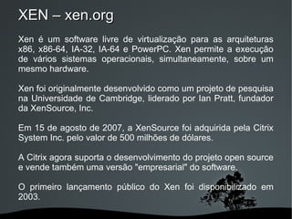 XEN – xen.org
Xen é um software livre de virtualização para as arquiteturas
x86, x86-64, IA-32, IA-64 e PowerPC. Xen permite a execução
de vários sistemas operacionais, simultaneamente, sobre um
mesmo hardware.

Xen foi originalmente desenvolvido como um projeto de pesquisa
na Universidade de Cambridge, liderado por Ian Pratt, fundador
da XenSource, Inc.

Em 15 de agosto de 2007, a XenSource foi adquirida pela Citrix
System Inc. pelo valor de 500 milhões de dólares.

A Citrix agora suporta o desenvolvimento do projeto open source
e vende também uma versão "empresarial" do software.

O primeiro lançamento público do Xen foi disponibilizado em
2003.

                         
 