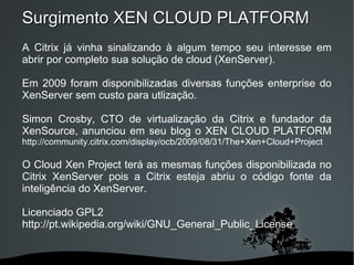 Surgimento XEN CLOUD PLATFORM
A Citrix já vinha sinalizando à algum tempo seu interesse em
abrir por completo sua solução de cloud (XenServer).

Em 2009 foram disponibilizadas diversas funções enterprise do
XenServer sem custo para utlização.

Simon Crosby, CTO de virtualização da Citrix e fundador da
XenSource, anunciou em seu blog o XEN CLOUD PLATFORM
http://community.citrix.com/display/ocb/2009/08/31/The+Xen+Cloud+Project

O Cloud Xen Project terá as mesmas funções disponibilizada no
Citrix XenServer pois a Citrix esteja abriu o código fonte da
inteligência do XenServer.

Licenciado GPL2
http://pt.wikipedia.org/wiki/GNU_General_Public_License


                             
 