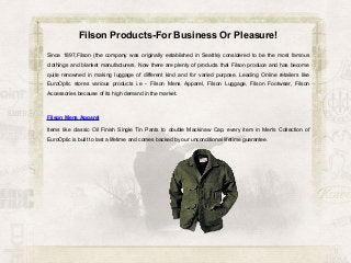 Filson Products-For Business Or Pleasure!
Since 1897,Filson (the company was originally established in Seattle) considered to be the most famous
clothings and blanket manufacturers. Now there are plenty of products that Filson produce and has become
quite renowned in making luggage of different kind and for varied purpose. Leading Online retailers like
EuroOptic stores various products i.e - Filson Mens Apparel, Filson Luggage, Filson Footwear, Filson
Accessories because of its high demand in the market.

Filson Mens Apparel
Items like classic Oil Finish Single Tin Pants to double Mackinaw Cap, every item in Men's Collection of
EuroOptic is built to last a lifetime and comes backed by our unconditional lifetime guarantee.

 