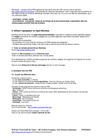 Remarque : Lorsque l’icône RSS apparaît au bout de la zone de l’URL comme c’est le cas pour
http://www.culture.fr/fr/sections, il est possible de s’abonner directement, mais il s’agit alors du flux général du
site. Même chose sur le site du Monde par exemple. Donc bien voir s’il y a ou non des flux thématiques, pour
une veille plus ciblée.

- Avantages : simple, rapide.
- Inconvénients : monoposte, risque de surcharge de la barre personnelle, organisation dans les
marque-pages possible mais peu pratique.



2. Utiliser l’agrégateur en ligne Netvibes
Netvibes permet de créer une page web personnalisable, organisée en onglets et boîtes appelées widgets.
Un widget (contraction de window et gadget) est une petite application permettant d'accéder rapidement à
une information.
Netvibes offre la possibilité :
- de visualiser d’un coup d’œil de nombreux flux RSS classés par catégories
- d'intégrer des services de météo, mail, bloc-notes et des flux provenant de réseaux sociaux.

1. Créer un compte personnel sur Netvibes
Ouvrir http://www.netvibes.com/

Cliquer sur Me connecter puis sur Inscrivez-vous
Créer un compte (identifiant, adresse mail, mot de passe)

Si le dashboard qui s’affiche est déjà occupé par de nombreux widgets, les supprimer en cliquant sur la croix
en haut à droite de chacun d’eux.

Dans la zone Entrez ici le titre de votre page, donner un nom à la page.


2. Syndiquer des flux RSS

2.1. A partir de différents sites

Rechercher l’existence de flux :
- sur des sites d’actualités : Le Monde,
- sur des collections et portails de revues spécialisées : Cairn.info, Revues.org, Persée, Isidore
- sur des moteurs de recherche : Google Scholar, Google Actualités, Google recherche de blogs

Exemples de sites proposant de s’abonner à des flux RSS
- Archéologie : INRAP (Institut national de recherches archéologiques préventives)
- Arts : Culture.fr
- Histoire : IRHT (Institut de recherche et d’histoire des textes), BDIC (Bibliothèque de documentation internationale
contemporaine)
- Lettres : Fabula, La république des livres
- Musicologie : Médiathèque de l’IRCAM
- Philosophie : Actu Philosophia
- Psychologie : Psychologie-sociale.com
- Sociologie : Liens socio

Méthode à partir d’un exemple :
Ouvrir le site Crévilles http://crevilles.org/mambo/index.php

Cliquer sur l'icône RSS de la rubrique « Lire la ville »
Faire un clic droit et choisir Copier l’adresse du lien




SCD de l’Université de Tours – BU Lettres-Langues, Arts-Sciences humaines                                   07/03/2013
http://www.scd.univ-tours.fr/ Formation documentaire
 