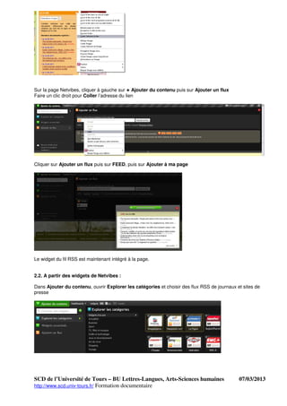 Sur la page Netvibes, cliquer à gauche sur + Ajouter du contenu puis sur Ajouter un flux
Faire un clic droit pour Coller l’adresse du lien




Cliquer sur Ajouter un flux puis sur FEED, puis sur Ajouter à ma page




Le widget du fil RSS est maintenant intégré à la page.


2.2. A partir des widgets de Netvibes :

Dans Ajouter du contenu, ouvrir Explorer les catégories et choisir des flux RSS de journaux et sites de
presse




SCD de l’Université de Tours – BU Lettres-Langues, Arts-Sciences humaines                    07/03/2013
http://www.scd.univ-tours.fr/ Formation documentaire
 