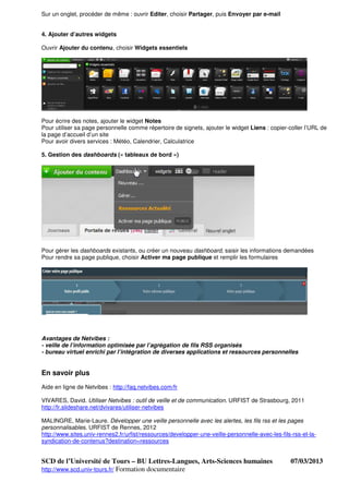 Sur un onglet, procéder de même : ouvrir Editer, choisir Partager, puis Envoyer par e-mail


4. Ajouter d’autres widgets

Ouvrir Ajouter du contenu, choisir Widgets essentiels




Pour écrire des notes, ajouter le widget Notes
Pour utiliser sa page personnelle comme répertoire de signets, ajouter le widget Liens : copier-coller l’URL de
la page d’accueil d’un site
Pour avoir divers services : Météo, Calendrier, Calculatrice

5. Gestion des dashboards (« tableaux de bord »)




Pour gérer les dashboards existants, ou créer un nouveau dashboard, saisir les informations demandées
Pour rendre sa page publique, choisir Activer ma page publique et remplir les formulaires




Avantages de Netvibes :
- veille de l’information optimisée par l’agrégation de fils RSS organisés
- bureau virtuel enrichi par l’intégration de diverses applications et ressources personnelles


En savoir plus
Aide en ligne de Netvibes : http://faq.netvibes.com/fr

VIVARES, David. Utiliser Netvibes : outil de veille et de communication. URFIST de Strasbourg, 2011
http://fr.slideshare.net/dvivares/utiliser-netvibes

MALINGRE, Marie-Laure. Développer une veille personnelle avec les alertes, les fils rss et les pages
personnalisables. URFIST de Rennes, 2012
http://www.sites.univ-rennes2.fr/urfist/ressources/developper-une-veille-personnelle-avec-les-fils-rss-et-la-
syndication-de-contenus?destination=ressources


SCD de l’Université de Tours – BU Lettres-Langues, Arts-Sciences humaines                         07/03/2013
http://www.scd.univ-tours.fr/ Formation documentaire
 