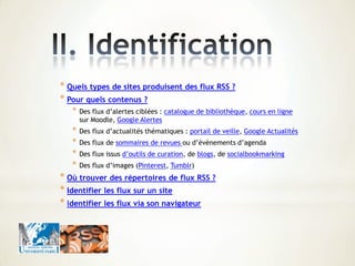 * Quels types de sites produisent des flux RSS ?
* Pour quels contenus ?
* Des flux d’alertes ciblées : catalogue de bibliothèque, cours en ligne
sur Moodle, Google Alertes
* Des flux d’actualités thématiques : portail de veille, Google Actualités
* Des flux de sommaires de revues ou d’évènements d’agenda
* Des flux issus d’outils de curation, de blogs, de socialbookmarking
* Des flux d’images (Pinterest, Tumblr)
* Où trouver des répertoires de flux RSS ?
* Identifier les flux sur un site
* Identifier les flux via son navigateur
 