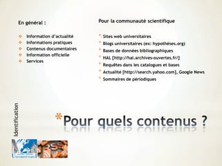 *
Pour la communauté scientifique
* Sites web universitaires
* Blogs universitaires (ex: hypothèses.org)
* Bases de données bibliographiques
* HAL [http://hal.archives-ouvertes.fr/]
* Requêtes dans les catalogues et bases
* Actualité [http://search.yahoo.com], Google News
* Sommaires de périodiques
En général :
 Information d’actualité
 Informations pratiques
 Contenus documentaires
 Information officielle
 Services
Identification
 