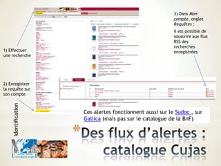 1) Effectuer
une recherche
2) Enregistrer
la requête sur
son compte
3) Dans Mon
compte, onglet
Requêtes :
il est possible de
souscrire aux flux
RSS des
recherches
enregistrées
Ces alertes fonctionnent aussi sur le Sudoc , sur
Gallica (mais pas sur le catalogue de la BnF)
*
Identification
 