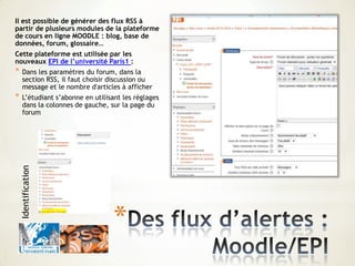 Il est possible de générer des flux RSS à
partir de plusieurs modules de la plateforme
de cours en ligne MOODLE : blog, base de
données, forum, glossaire…
Cette plateforme est utilisée par les
nouveaux EPI de l’université Paris1 :
* Dans les paramètres du forum, dans la
section RSS, il faut choisir discussion ou
message et le nombre d'articles à afficher
* L’étudiant s’abonne en utilisant les réglages
dans la colonnes de gauche, sur la page du
forum
*
Identification
 