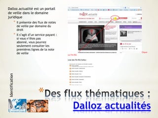 Sur le site Dalloz (site proposant des fils RSS)
Cliquer
sur Fils RSS
Liste des fils RSS Dalloz :
*
Dalloz actualités
Dalloz.actualité est un portail
de veille dans le domaine
juridique
* Il présente des flux de notes
de veille par domaine du
droit
* Il s’agit d’un service payant :
si vous n’êtes pas
abonné, vous pourrez
seulement consulter les
premières lignes de la note
de veille
Identification
 
