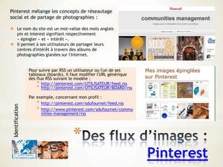 *
Pinterest
Pour suivre par RSS un utilisateur ou l'un de ses
tableaux (boards), il faut modifier l'URL générique
des flux RSS suivant le modèle :
* http://pinterest.com/UTILISATEUR/feed.rss
* http://pinterest.com/UTILISATEUR/BOARD/rss
Par exemple, concernant mon profil :
* http://pinterest.com/sdufournet/feed.rss
* http://www.pinterest.com/sdufournet/commu
nities-management/rss
Pinterest mélange les concepts de réseautage
social et de partage de photographies :
 Le nom du site est un mot-valise des mots anglais
pin et interest signifiant respectivement
« épingler » et « intérêt ».
 Il permet à ses utilisateurs de partager leurs
centres d'intérêt à travers des albums de
photographies glanées sur l'Internet.
Identification
 