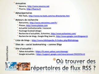 *
* Annuaires
* Newsrss, http://www.newsrss.net
* Fluxrss, http://fluxrss.fr
* Métarépertoires
* RSS-Tools, http://www.rss-tools.com/rss-directories.htm
* Moteurs de recherche
* Retronimo, http://www.retronimo.com/fr/
* Plazoo, http://www.plazoo.com
* Actualité institutionnelle / Auracom
* fluxtrage Exalead (blogs)
* Recherche d’actualités, Echonimo, http://www.echonimo.com/
* Recherche de blogs, Google Blog Search, http://www.google.com/blogsearch
* Liste de blogs : http://www.bibliopedia.fr/index.php/Biblioblogs
* Sites de « social bookmarking » comme Diigo
* Site d’actualité :
* Yahoo Actualités : https://fr.news.yahoo.com/sitemap/
* Google Actualités : https://support.google.com/news/answer/59255?hl=fr
Identification
 