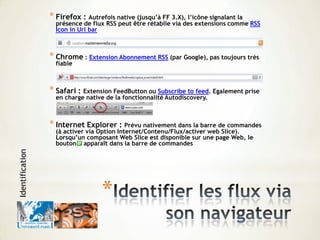 *
* Firefox : Autrefois native (jusqu’à FF 3.X), l’icône signalant la
présence de flux RSS peut être rétablie via des extensions comme RSS
Icon in Url bar
* Chrome : Extension Abonnement RSS (par Google), pas toujours très
fiable
* Safari : Extension FeedButton ou Subscribe to feed. Egalement prise
en charge native de la fonctionnalité Autodiscovery.
* Internet Explorer : Prévu nativement dans la barre de commandes
(à activer via Option Internet/Contenu/Flux/activer web Slice).
Lorsqu’un composant Web Slice est disponible sur une page Web, le
bouton apparaît dans la barre de commandes
Identification
 