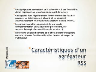 *
* Les agrégateurs permettent de « s'abonner » à des flux RSS et
de les regrouper au sein d’un même outil de lecture
* Ces logiciels font régulièrement le tour de tous les flux RSS
auxquels un internaute est abonné et lui signalent
automatiquement les nouveautés apparues dans le fichier...
* Leurs fonctionnalités dépendent de leur mode
d’implémentation (installation sur poste client, sur
serveur, hébergé chez un éditeur de service …)
* Il en existe un grand nombre et le choix dépend du rapport
entre la richesse fonctionnelle et les besoins et usages de
l’utilisateur
Moissonner
 