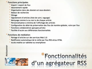 *
* Fonctions principales
* Import / export de flux
* Abonnement rapide
* Organisation dans des dossiers et sous-dossiers
* Moteur de recherche
* filtrage
* Signalement d’articles (liste de suivi, taguage)
* Marquage comme lu ou non lu de chaque article
* Personnalisation à minima de l’affichage des articles
* Configuration du délai de préservation des flux de manière globale, voire par flux
* Fonctions collaboratives (groupes privés)
* Facilité d’accès aux différentes fonctionnalités
* Fonctions de médiation
* Partage d’articles sur des services Web 2.0
* Rediffusion automatique de la veille par flux RSS et/ou HTML
* Accès mobile sur tablette ou smartphone
Moissonner
 
