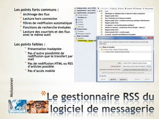 *
Les points forts communs :
* Archivage des flux
* Lecture hors connexion
* filtres de rediffusion automatique
* Fonctions de recherche évoluées
* Lecture des courriels et des flux
avec le même outil
Les points faibles :
* Présentation inadaptée
* Pas d’autre possibilité de
rediffusion que le transfert par
mail
* Pas de rediffusion HTML ou RSS
d’articles possible
* Pas d’accès mobile
Moissonner
 