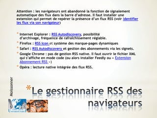 *
Attention : les navigateurs ont abandonné la fonction de signalement
automatique des flux dans la barre d’adresse. Il faut installer une
extension qui permet de repérer la présence d’un flux RSS (voir Identifier
les flux via son navigateur)
* Internet Explorer : RSS Autodiscovery, possibilité
d’archivage, fréquence de rafraîchissement réglable.
* Firefox : RSS Icon et système des marque-pages dynamiques
* Safari : RSS Autodiscovery et gestion des abonnements via les signets.
* Google Chrome : pas de gestion RSS native. Il faut ouvrir le fichier XML
qui s’affiche en mode code (ou alors installer Feedly ou « Extension
Abonnement RSS »)
* Opéra : lecture native intégrée des flux RSS.
Moissonner
 
