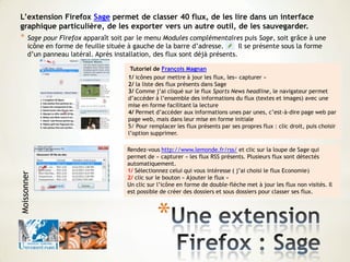 *
L’extension Firefox Sage permet de classer 40 flux, de les lire dans un interface
graphique particulière, de les exporter vers un autre outil, de les sauvegarder.
* Sage pour Firefox apparaît soit par le menu Modules complémentaires puis Sage, soit grâce à une
icône en forme de feuille située à gauche de la barre d’adresse. Il se présente sous la forme
d’un panneau latéral. Après installation, des flux sont déjà présents.
Tutoriel de François Magnan
1/ icônes pour mettre à jour les flux, les« capturer »
2/ la liste des flux présents dans Sage
3/ Comme j’ai cliqué sur le flux Sports News headline, le navigateur permet
d’accéder à l’ensemble des informations du flux (textes et images) avec une
mise en forme facilitant la lecture
4/ Permet d’accéder aux informations unes par unes, c’est-à-dire page web par
page web, mais dans leur mise en forme initiale
5/ Pour remplacer les flux présents par ses propres flux : clic droit, puis choisir
l’option supprimer.
Rendez-vous http://www.lemonde.fr/rss/ et clic sur la loupe de Sage qui
permet de « capturer » les flux RSS présents. Plusieurs flux sont détectés
automatiquement.
1/ Sélectionnez celui qui vous intéresse ( j’ai choisi le flux Economie)
2/ clic sur le bouton « Ajouter le flux »
Un clic sur l’icône en forme de double-flèche met à jour les flux non visités. Il
est possible de créer des dossiers et sous dossiers pour classer ses flux.
Moissonner
 