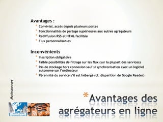 *
Avantages :
* Convivial, accès depuis plusieurs postes
* Fonctionnalités de partage supérieures aux autres agrégateurs
* Rediffusion RSS et HTML facilitée
* Flux personnalisables
Inconvénients
* Inscription obligatoire
* Faible possibilités de filtrage sur les flux (sur la plupart des services)
* Pas de stockage hors connexion sauf si synchronisation avec un logiciel
autonome sur l’ordinateur
* Pérennité du service s’il est hébergé (cf. disparition de Google Reader)
Moissonner
 