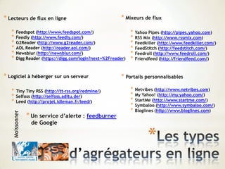 *
* Lecteurs de flux en ligne
* Feedspot (http://www.feedspot.com/)
* Feedly (http://www.feedly.com/)
* G2Reader (http://www.g2reader.com/)
* AOL Reader (http://reader.aol.com/)
* Newsblur (http://newsblur.com/)
* Digg Reader (https://digg.com/login?next=%2Freader)
* Logiciel à héberger sur un serveur
* Tiny Tiny RSS (http://tt-rss.org/redmine/)
* Selfoss (http://selfoss.aditu.de/)
* Leed (http://projet.idleman.fr/leed/)
Moissonner * Mixeurs de flux
* Yahoo Pipes (http://pipes.yahoo.com)
* RSS Mix (http://www.rssmix.com)
* Feedkiller (http://www.feedkiller.com/)
* FeedStitch (http://feedstitch.com/)
* Feedroll (http://www.feedroll.com/)
* Friendfeed (http://friendfeed.com/)
* Portails personnalisables
* Netvibes (http://www.netvibes.com)
* My Yahoo! (http://my.yahoo.com/)
* StartMe (http://www.startme.com/)
* Symbaloo (http://www.symbaloo.com/)
* Bloglines (http://www.bloglines.com)
*Un service d’alerte : feedburner
de Google
 
