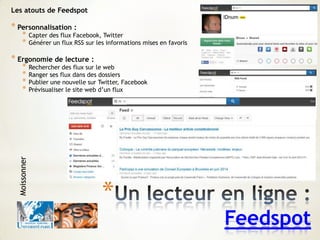 *
Feedspot
Les atouts de Feedspot
* Personnalisation :
* Capter des flux Facebook, Twitter
* Générer un flux RSS sur les informations mises en favoris
* Ergonomie de lecture :
* Rechercher des flux sur le web
* Ranger ses flux dans des dossiers
* Publier une nouvelle sur Twitter, Facebook
* Prévisualiser le site web d’un flux
Moissonner
 