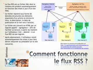 *
* Le flux RSS est un fichier XML dont le
contenu est produit automatiquement
en fonction des mises à jour d’un site
Web.
* Ce fichier reprend sous forme de
données structurées les éléments
essentiels d’un article (à minima le
titre, la description, la date de
publication et le lien vers l’article).
* Le fichier est converti en HTML par un
logiciel appelé « agrégateur » afin de
faciliter sa lecture, à partir du moment
ou l’utilisateur s’est « abonné » à un
flux RSS via son logiciel.
* Après abonnement, l’utilisateur reçoit
automatiquement les mises à jour sans
devoir retourner au préalable sur le site
concerné.
Définition
Description du processus de syndication sur
http://fr.openclassrooms.com/informatique/co
urs/syndication-de-contenu-rss-avec-
atom/generalites-sur-la-syndication-de-contenu
 