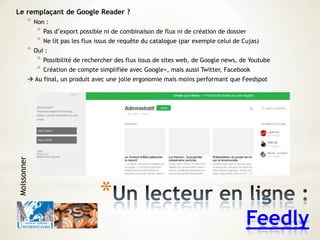 *
Feedly
Le remplaçant de Google Reader ?
* Non :
* Pas d’export possible ni de combinaison de flux ni de création de dossier
* Ne lit pas les flux issus de requête du catalogue (par exemple celui de Cujas)
* Oui :
* Possibilité de rechercher des flux issus de sites web, de Google news, de Youtube
* Création de compte simplifiée avec Google+, mais aussi Twitter, Facebook
 Au final, un produit avec une jolie ergonomie mais moins performant que Feedspot
Moissonner
 