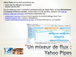 *
Yahoo Pipes est un outil permettant de :
* Traiter des flux RSS pour les fusionner
* Générer des flux RSS
Site de référence pour l’utilisation professionnelle de Yahoo Pipes, le blog Bibliothèques
[reloaded] d’Etienne Cavalié, conservateur à la BU de Nice, contient une liste de
tutoriel vidéo par fonction permettant notamment de :
* comprendre l’interface :la barre d’outil à gauche, les fonctions Debugg, Clone, View
* fusionner plusieurs flux : tronquer, dédoublonner,
* fluxtrer l’affichage de résultats sur un mot : la fonction filtre (par ex. sur Calanda)
 