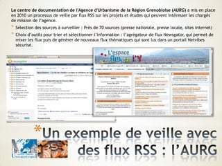 *
Le centre de documentation de l'Agence d'Urbanisme de la Région Grenobloise (AURG) a mis en place
en 2010 un processus de veille par flux RSS sur les projets et études qui peuvent intéresser les chargés
de mission de l’agence.
* Sélection des sources à surveiller : Près de 70 sources (presse nationale, presse locale, sites internet)
* Choix d’outils pour trier et sélectionner l’information : l’agrégateur de flux Newsgator, qui permet de
mixer les flux puis de générer de nouveaux flux thématiques qui sont lus dans un portail Netvibes
sécurisé.
 