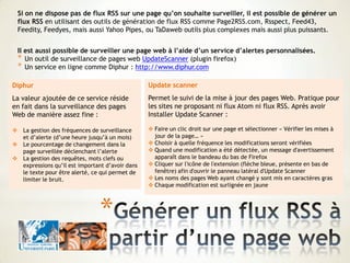 *
Si on ne dispose pas de flux RSS sur une page qu’on souhaite surveiller, il est possible de générer un
flux RSS en utilisant des outils de génération de flux RSS comme Page2RSS.com, Rsspect, Feed43,
Feedity, Feedyes, mais aussi Yahoo Pipes, ou TaDaweb outils plus complexes mais aussi plus puissants.
Il est aussi possible de surveiller une page web à l’aide d’un service d’alertes personnalisées.
* Un outil de surveillance de pages web UpdateScanner (plugin firefox)
* Un service en ligne comme Diphur : http://www.diphur.com
Diphur
La valeur ajoutée de ce service réside
en fait dans la surveillance des pages
Web de manière assez fine :
 La gestion des fréquences de surveillance
et d’alerte (d’une heure jusqu’à un mois)
 Le pourcentage de changement dans la
page surveillée déclenchant l’alerte
 La gestion des requêtes, mots clefs ou
expressions qu’il est important d’avoir dans
le texte pour être alerté, ce qui permet de
limiter le bruit.
Update scanner
Permet le suivi de la mise à jour des pages Web. Pratique pour
les sites ne proposant ni flux Atom ni flux RSS. Après avoir
Installer Update Scanner :
 Faire un clic droit sur une page et sélectionner « Vérifier les mises à
jour de la page… »
 Choisir à quelle fréquence les modifications seront vérifiées
 Quand une modification a été détectée, un message d'avertissement
apparaît dans le bandeau du bas de Firefox
 Cliquer sur l'icône de l'extension (flèche bleue, présente en bas de
fenêtre) afin d'ouvrir le panneau latéral d'Update Scanner
 Les noms des pages Web ayant changé y sont mis en caractères gras
 Chaque modification est surlignée en jaune
 