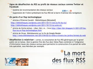 *
* Signe de désaffection du RSS au profit de réseaux sociaux comme Twitter et
Facebook
* Système de recommandation des réseaux sociaux
* Suppression de l’icône symbolisant les flux RSS de la barre d’adresse des navigateurs
* On parle d’un flop technologique
* Articles d’Etienne Cavalié - Bibliothèques [Reloaded]
http://bibliotheques.wordpress.com/2011/10/11/vers-la-fin-du-rss/
http://bibliotheques.wordpress.com/2011/10/13/rss-suite-et/
* Article de Cécile Arènes - Liber, libri, m. : livre http://liber-libri.blogspot.fr/2011/07/les-
flux-rss-un-flop-technologique.html
* Article de Silvae –Bibliobsession sur la fin de Google Reader
http://www.bibliobsession.net/2013/04/02/la-veille-a-travers-les-jardins-fermes-du-web
* Désaffection à relativiser : certes, la consultation de flux RSS génériques par le grand
public est en baisse. Mais la gestion fine des flux dans Yahoo Pipes combinée à l’intégration
d’information issues des réseaux sociaux peut permettre la construction d’un portail de veille
très spécialisé, sous Netvibes par exemple.
 