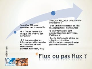 *
Sans flux RSS, pour
consulter des nouveautés :
 il faut se rendre sur
chaque site web via son
navigateur
 Il faut consulter les
informations sélectionnées
et transmises par son
réseau social
(Twitter, Facebook, etc.)
Avec flux RSS, pour consulter des
nouveautés :
 on utilise son lecteur de flux
RSS (agrégateur) multisources
 les informations sont
automatiquement délivrées à
l’utilisateur
cette technologie génère du
« bruit » : réception
d’informations non pertinentes
pour un utilisateur précis
Définition
 