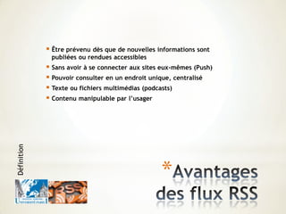 *
 Être prévenu dès que de nouvelles informations sont
publiées ou rendues accessibles
 Sans avoir à se connecter aux sites eux-mêmes (Push)
 Pouvoir consulter en un endroit unique, centralisé
 Texte ou fichiers multimédias (podcasts)
 Contenu manipulable par l’usager
Définition
 