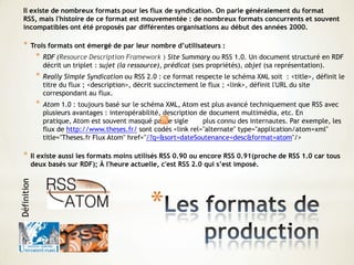 *
Il existe de nombreux formats pour les flux de syndication. On parle généralement du format
RSS, mais l'histoire de ce format est mouvementée : de nombreux formats concurrents et souvent
incompatibles ont été proposés par différentes organisations au début des années 2000.
* Trois formats ont émergé de par leur nombre d’utilisateurs :
* RDF (Resource Description Framework ) Site Summary ou RSS 1.0. Un document structuré en RDF
décrit un triplet : sujet (la ressource), prédicat (ses propriétés), objet (sa représentation).
* Really Simple Syndication ou RSS 2.0 : ce format respecte le schéma XML soit : <title>, définit le
titre du flux ; <description>, décrit succinctement le flux ; <link>, définit l'URL du site
correspondant au flux.
* Atom 1.0 : toujours basé sur le schéma XML, Atom est plus avancé techniquement que RSS avec
plusieurs avantages : interopérabilité, description de document multimédia, etc. En
pratique, Atom est souvent masqué par le sigle plus connu des internautes. Par exemple, les
flux de http://www.theses.fr/ sont codés <link rel="alternate" type="application/atom+xml"
title="Theses.fr Flux Atom" href="/?q=&sort=dateSoutenance+desc&format=atom"/>
* Il existe aussi les formats moins utilisés RSS 0.90 ou encore RSS 0.91(proche de RSS 1.0 car tous
deux basés sur RDF); À l'heure actuelle, c'est RSS 2.0 qui s’est imposé.
Définition
 