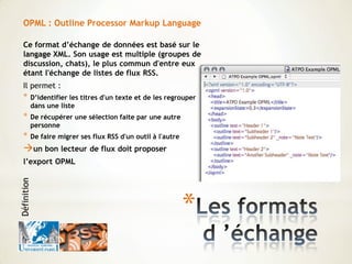 *
OPML : Outline Processor Markup Language
Ce format d’échange de données est basé sur le
langage XML. Son usage est multiple (groupes de
discussion, chats), le plus commun d'entre eux
étant l'échange de listes de flux RSS.
Il permet :
* D’identifier les titres d'un texte et de les regrouper
dans une liste
* De récupérer une sélection faite par une autre
personne
* De faire migrer ses flux RSS d'un outil à l'autre
un bon lecteur de flux doit proposer
l’export OPML
Définition
 