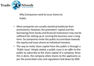 Why Companies need to issue shares to
Public
• Most companies are usually started privately by their
promoter(s). However, the promoters’ capital and the
borrowings from banks and financial institutions may not be
sufficient for setting up or running the business over a long
term. So companies invite the public to contribute towards
the equity and issue shares to individual investors.
• The way to invite share capital from the public is through a
‘Public Issue’. Simply stated, a public issue is an offer to the
public to subscribe to the share capital of a company. Once
this is done, the company allots shares to the applicants as
per the prescribed rules and regulations laid down by SEBI.
 