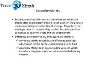 Secondary Market
• Secondary market refers to a market where securities are
traded after being initially offered to the public in the primary
market and/or listed on the Stock Exchange. Majority of the
trading is done in the secondary market. Secondary market
comprises of equity markets and the debt markets
• Difference between Primary and Secondary Market is
 In Primary Market securities are offered to public for
subscription for the purpose of raising capital or fund
 Secondary Market is an equity trading venue in which
already existing/pre-issued securities are traded among
investors.
 
